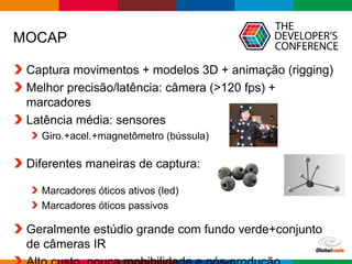 Globalcode – Open4education
MOCAP
Captura movimentos + modelos 3D + animação (rigging)
Melhor precisão/latência: câmera (>120 fps) +
marcadores
Latência média: sensores
Giro.+acel.+magnetômetro (bússula)
Diferentes maneiras de captura:
Marcadores óticos ativos (led)
Marcadores óticos passivos
Geralmente estúdio grande com fundo verde+conjunto
de câmeras IR
 
