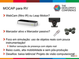 Globalcode – Open4education
MOCAP para RV
WebCam (filtro IR) ou Leap Motion?
Marcador ativo x Marcador passivo?
Foco em simulação: uso de objetos reais com pouca
instrumentação!
Melhor sensação de presença com objeto real
Baixo custo, alta mobibilidade e sem pós-produção
Desafios: baixa latência! Projeto de visão computacional
 