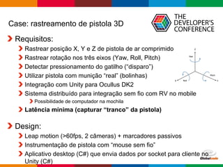 Globalcode – Open4education
Case: rastreamento de pistola 3D
Requisitos:
Rastrear posição X, Y e Z de pistola de ar comprimido
Rastrear rotação nos três eixos (Yaw, Roll, Pitch)
Detectar pressionamento do gatilho (“disparo”)
Utilizar pistola com munição “real” (bolinhas)
Integração com Unity para Ocullus DK2
Sistema distribuído para integração sem fio com RV no mobile
Possibilidade de computador na mochila
Latência mínima (capturar “tranco” da pistola)
Design:
Leap motion (>60fps, 2 câmeras) + marcadores passivos
Instrumentação de pistola com “mouse sem fio”
Aplicativo desktop (C#) que envia dados por socket para cliente no
Unity (C#)
 
