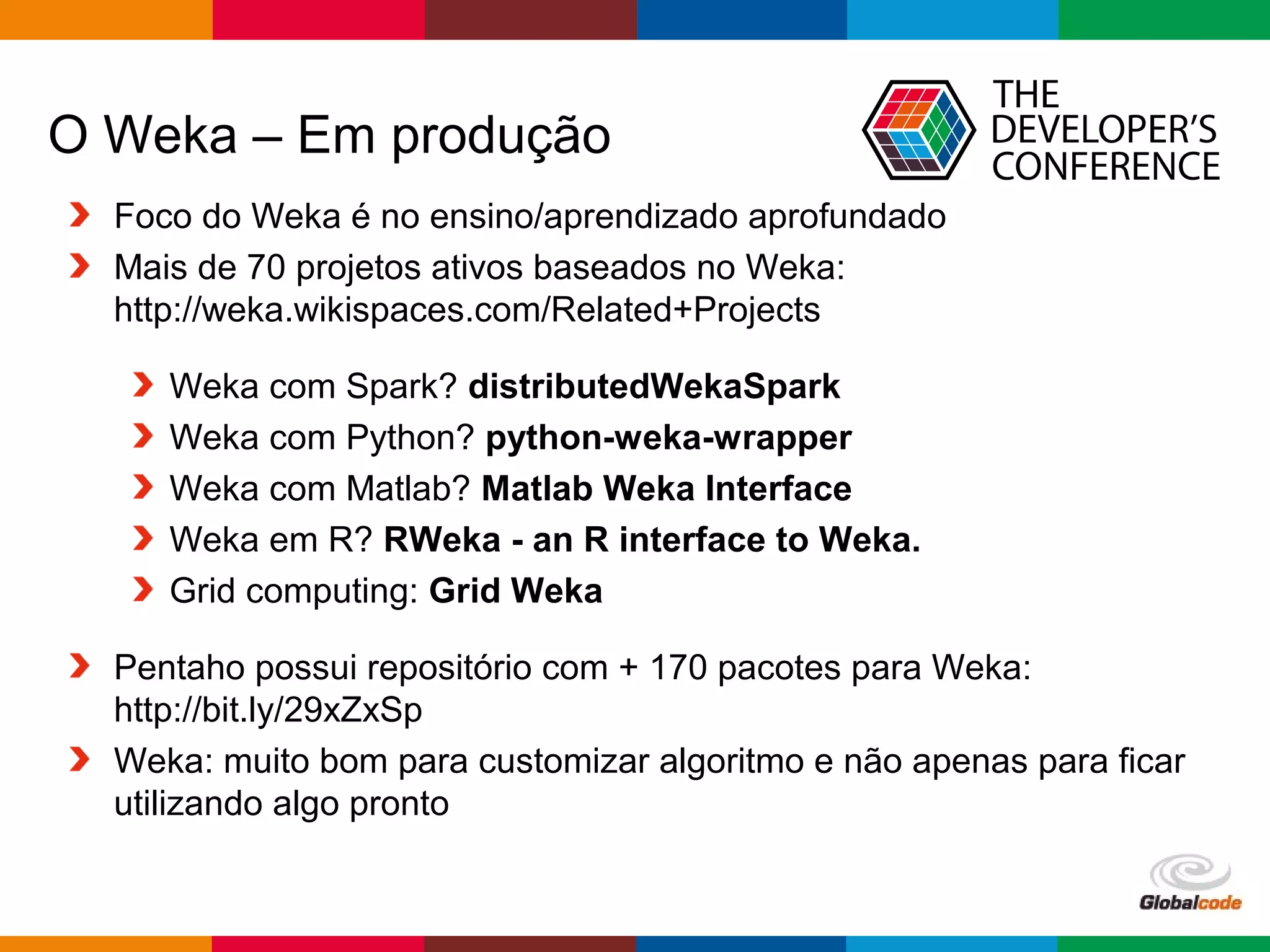Globalcode – Open4education
O Weka – Em produção
Foco do Weka é no ensino/aprendizado aprofundado
Mais de 70 projetos ativos baseados no Weka:
http://weka.wikispaces.com/Related+Projects
Weka com Spark? distributedWekaSpark
Weka com Python? python-weka-wrapper
Weka com Matlab? Matlab Weka Interface
Weka em R? RWeka - an R interface to Weka.
Grid computing: Grid Weka
Pentaho possui repositório com + 170 pacotes para Weka:
http://bit.ly/29xZxSp
Weka: muito bom para customizar algoritmo e não apenas para ficar
utilizando algo pronto
 