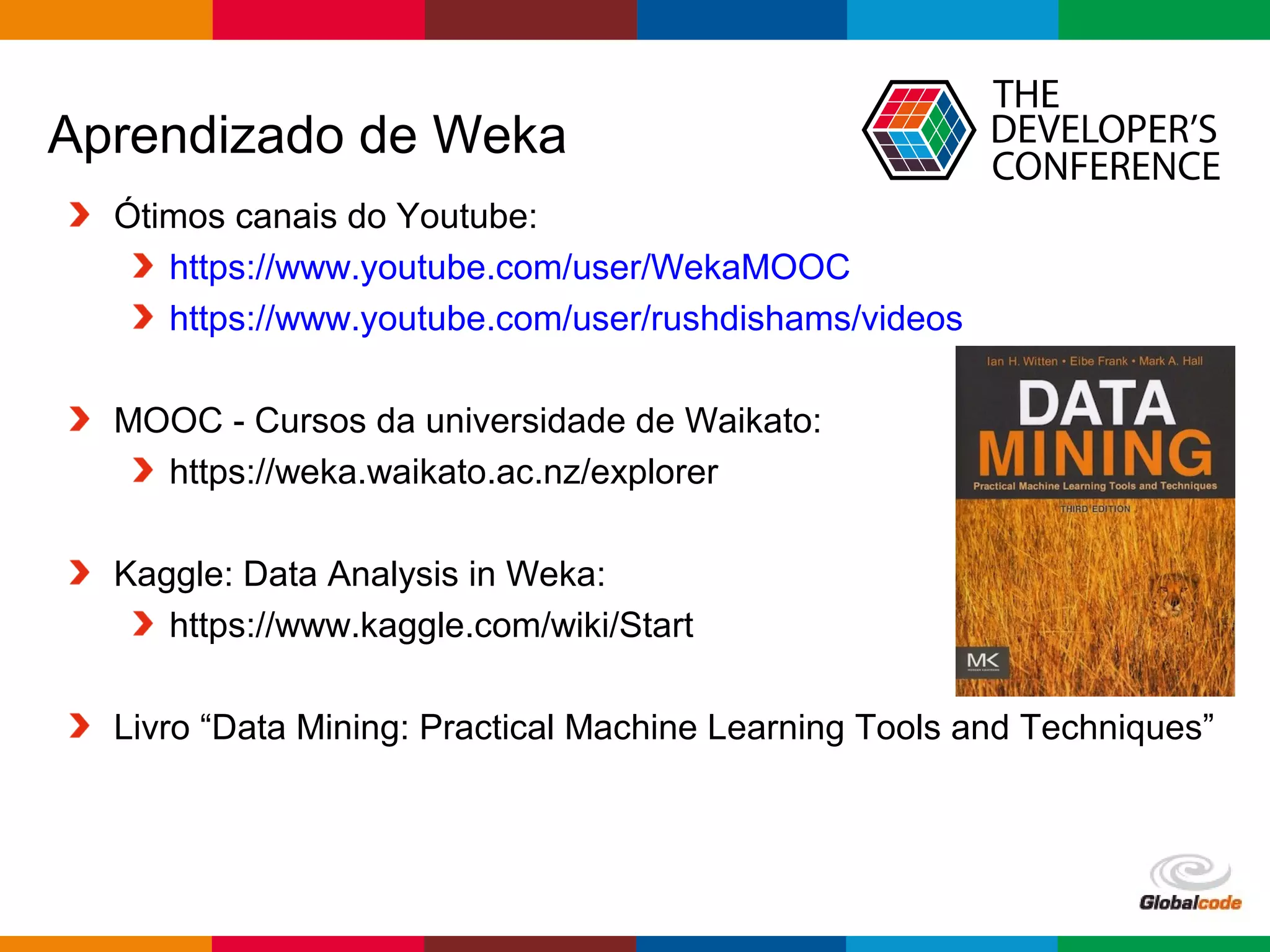 Globalcode – Open4education
Aprendizado de Weka
Ótimos canais do Youtube:
https://www.youtube.com/user/WekaMOOC
https://www.youtube.com/user/rushdishams/videos
MOOC - Cursos da universidade de Waikato:
https://weka.waikato.ac.nz/explorer
Kaggle: Data Analysis in Weka:
https://www.kaggle.com/wiki/Start
Livro “Data Mining: Practical Machine Learning Tools and Techniques”
 