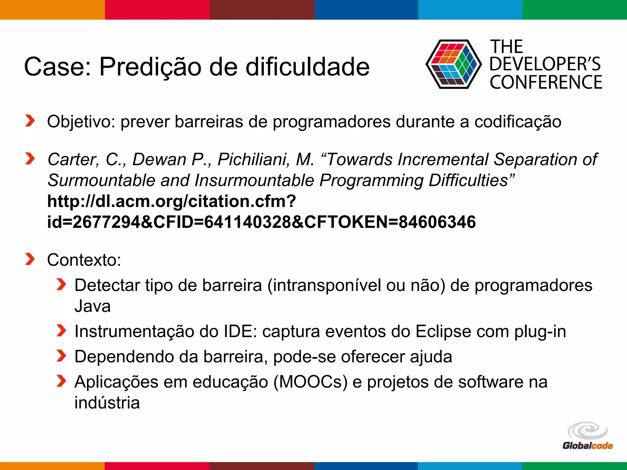 Globalcode – Open4education
Case: Predição de dificuldade
Objetivo: prever barreiras de programadores durante a codificação
Carter, C., Dewan P., Pichiliani, M. “Towards Incremental Separation of
Surmountable and Insurmountable Programming Difficulties”
http://dl.acm.org/citation.cfm?
id=2677294&CFID=641140328&CFTOKEN=84606346
Contexto:
Detectar tipo de barreira (intransponível ou não) de programadores
Java
Instrumentação do IDE: captura eventos do Eclipse com plug-in
Dependendo da barreira, pode-se oferecer ajuda
Aplicações em educação (MOOCs) e projetos de software na
indústria
 