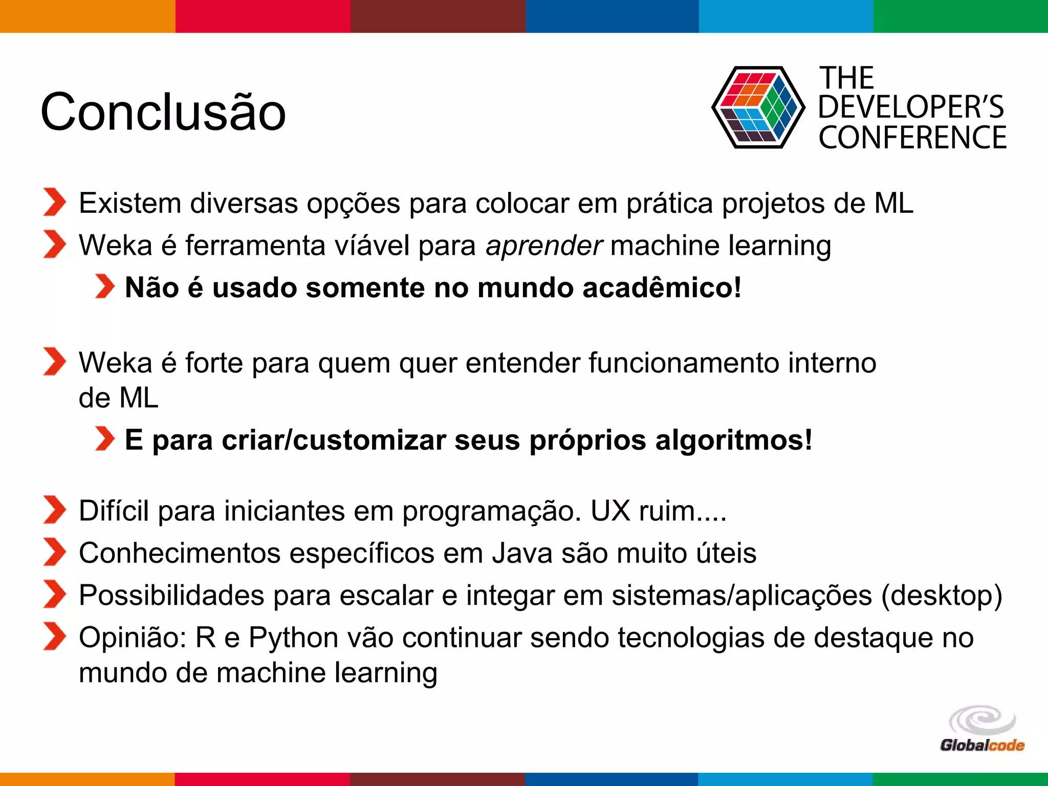 Globalcode – Open4education
Conclusão
Existem diversas opções para colocar em prática projetos de ML
Weka é ferramenta víável para aprender machine learning
Não é usado somente no mundo acadêmico!
Weka é forte para quem quer entender funcionamento interno
de ML
E para criar/customizar seus próprios algoritmos!
Difícil para iniciantes em programação. UX ruim....
Conhecimentos específicos em Java são muito úteis
Possibilidades para escalar e integar em sistemas/aplicações (desktop)
Opinião: R e Python vão continuar sendo tecnologias de destaque no
mundo de machine learning
 