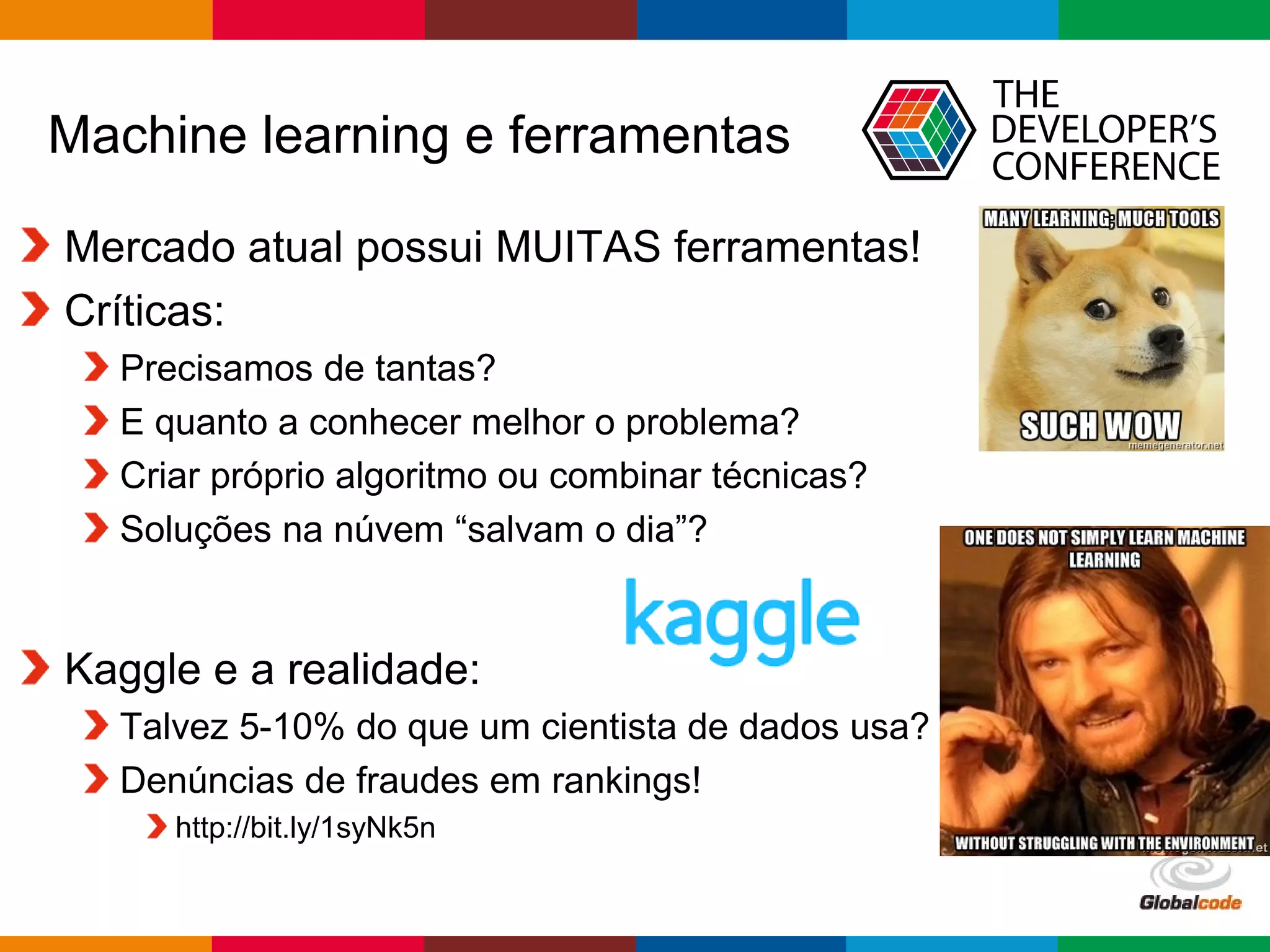 Globalcode – Open4education
Machine learning e ferramentas
Mercado atual possui MUITAS ferramentas!
Críticas:
Precisamos de tantas?
E quanto a conhecer melhor o problema?
Criar próprio algoritmo ou combinar técnicas?
Soluções na núvem “salvam o dia”?
Kaggle e a realidade:
Talvez 5-10% do que um cientista de dados usa?
Denúncias de fraudes em rankings!
http://bit.ly/1syNk5n
 