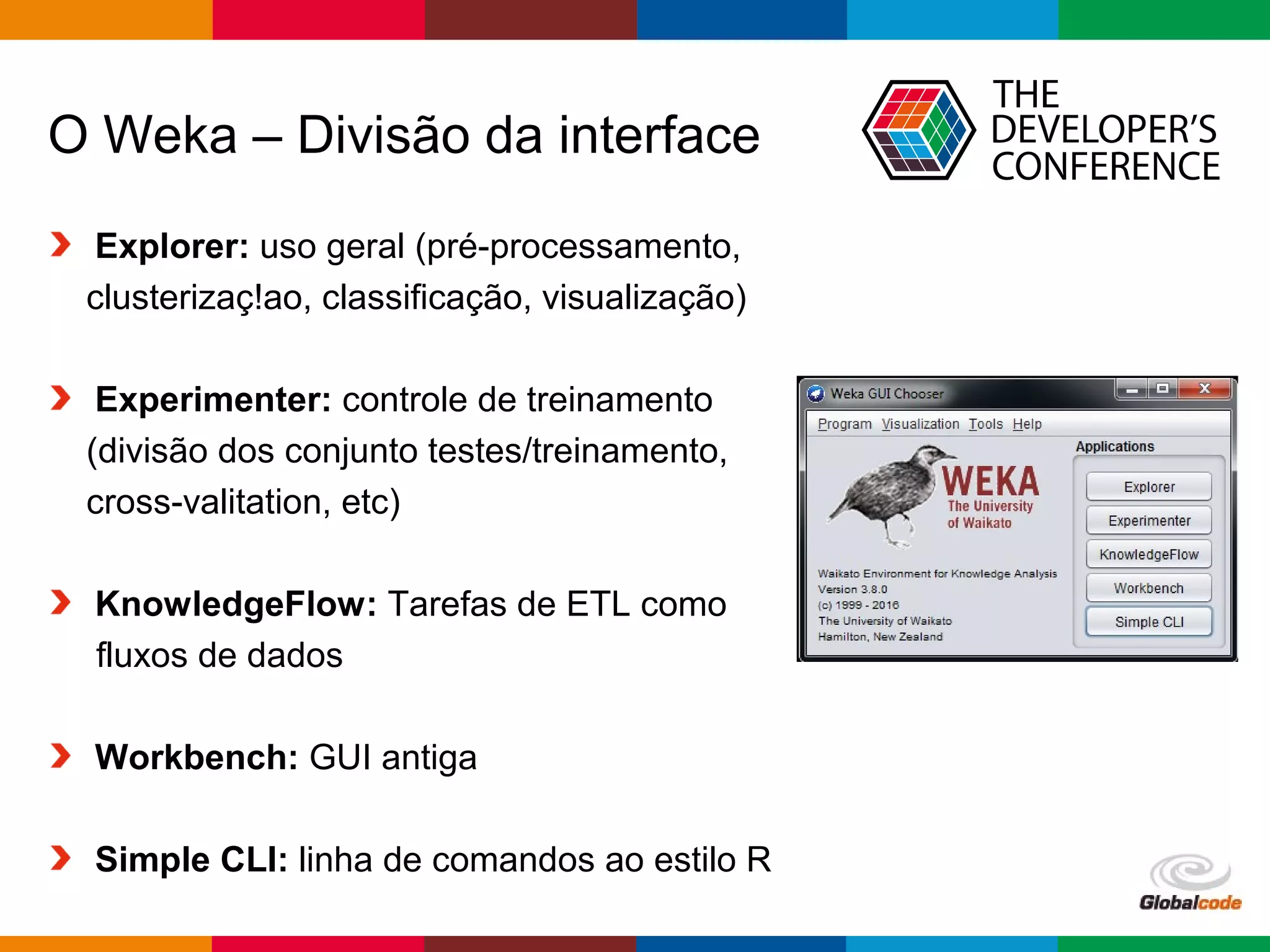 Globalcode – Open4education
O Weka – Divisão da interface
Explorer: uso geral (pré-processamento,
clusterizaç!ao, classificação, visualização)
Experimenter: controle de treinamento
(divisão dos conjunto testes/treinamento,
cross-valitation, etc)
KnowledgeFlow: Tarefas de ETL como
fluxos de dados
Workbench: GUI antiga
Simple CLI: linha de comandos ao estilo R
 