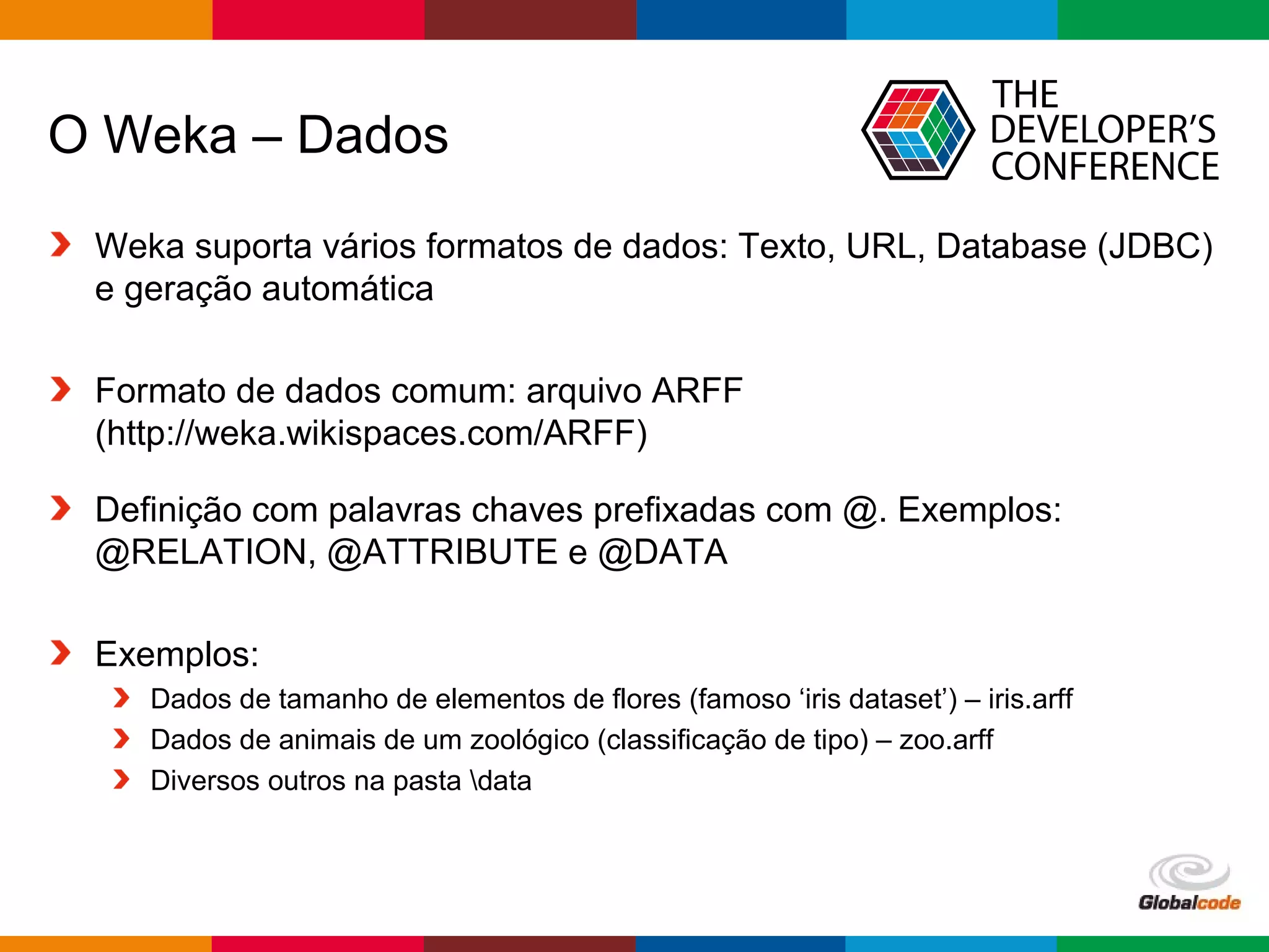 Globalcode – Open4education
O Weka – Dados
Weka suporta vários formatos de dados: Texto, URL, Database (JDBC)
e geração automática
Formato de dados comum: arquivo ARFF
(http://weka.wikispaces.com/ARFF)
Definição com palavras chaves prefixadas com @. Exemplos:
@RELATION, @ATTRIBUTE e @DATA
Exemplos:
Dados de tamanho de elementos de flores (famoso ‘iris dataset’) – iris.arff
Dados de animais de um zoológico (classificação de tipo) – zoo.arff
Diversos outros na pasta data
 