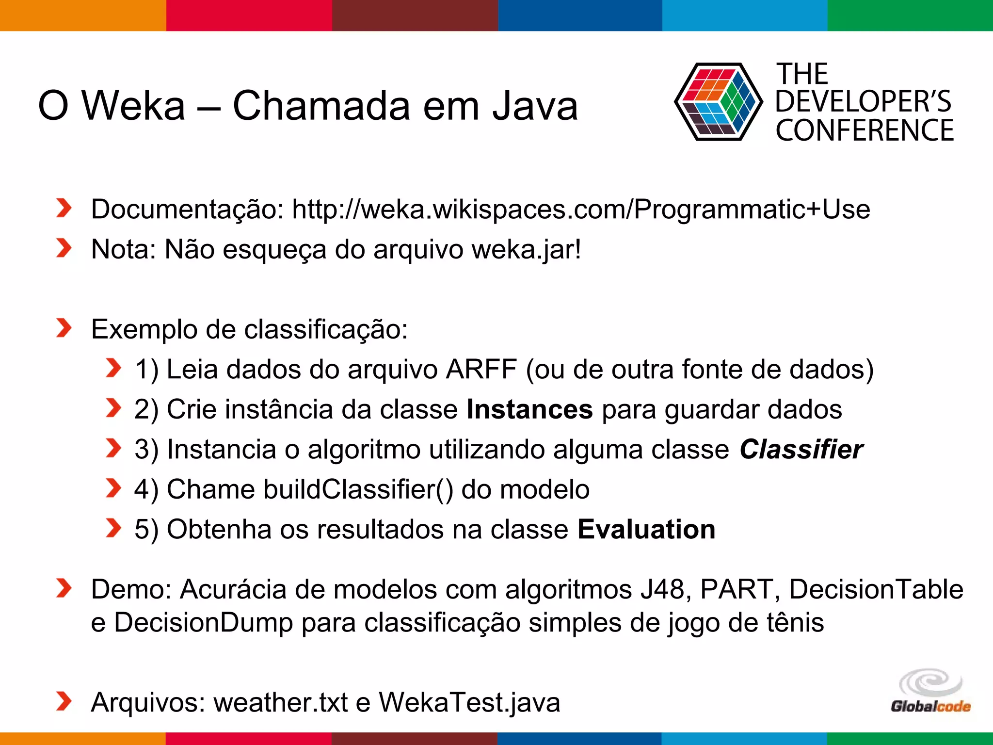 Globalcode – Open4education
O Weka – Chamada em Java
Documentação: http://weka.wikispaces.com/Programmatic+Use
Nota: Não esqueça do arquivo weka.jar!
Exemplo de classificação:
1) Leia dados do arquivo ARFF (ou de outra fonte de dados)
2) Crie instância da classe Instances para guardar dados
3) Instancia o algoritmo utilizando alguma classe Classifier
4) Chame buildClassifier() do modelo
5) Obtenha os resultados na classe Evaluation
Demo: Acurácia de modelos com algoritmos J48, PART, DecisionTable
e DecisionDump para classificação simples de jogo de tênis
Arquivos: weather.txt e WekaTest.java
 