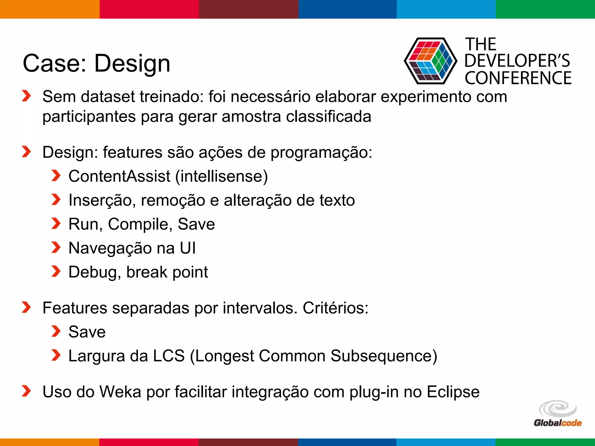 Globalcode – Open4education
Case: Design
Sem dataset treinado: foi necessário elaborar experimento com
participantes para gerar amostra classificada
Design: features são ações de programação:
ContentAssist (intellisense)
Inserção, remoção e alteração de texto
Run, Compile, Save
Navegação na UI
Debug, break point
Features separadas por intervalos. Critérios:
Save
Largura da LCS (Longest Common Subsequence)
Uso do Weka por facilitar integração com plug-in no Eclipse
 