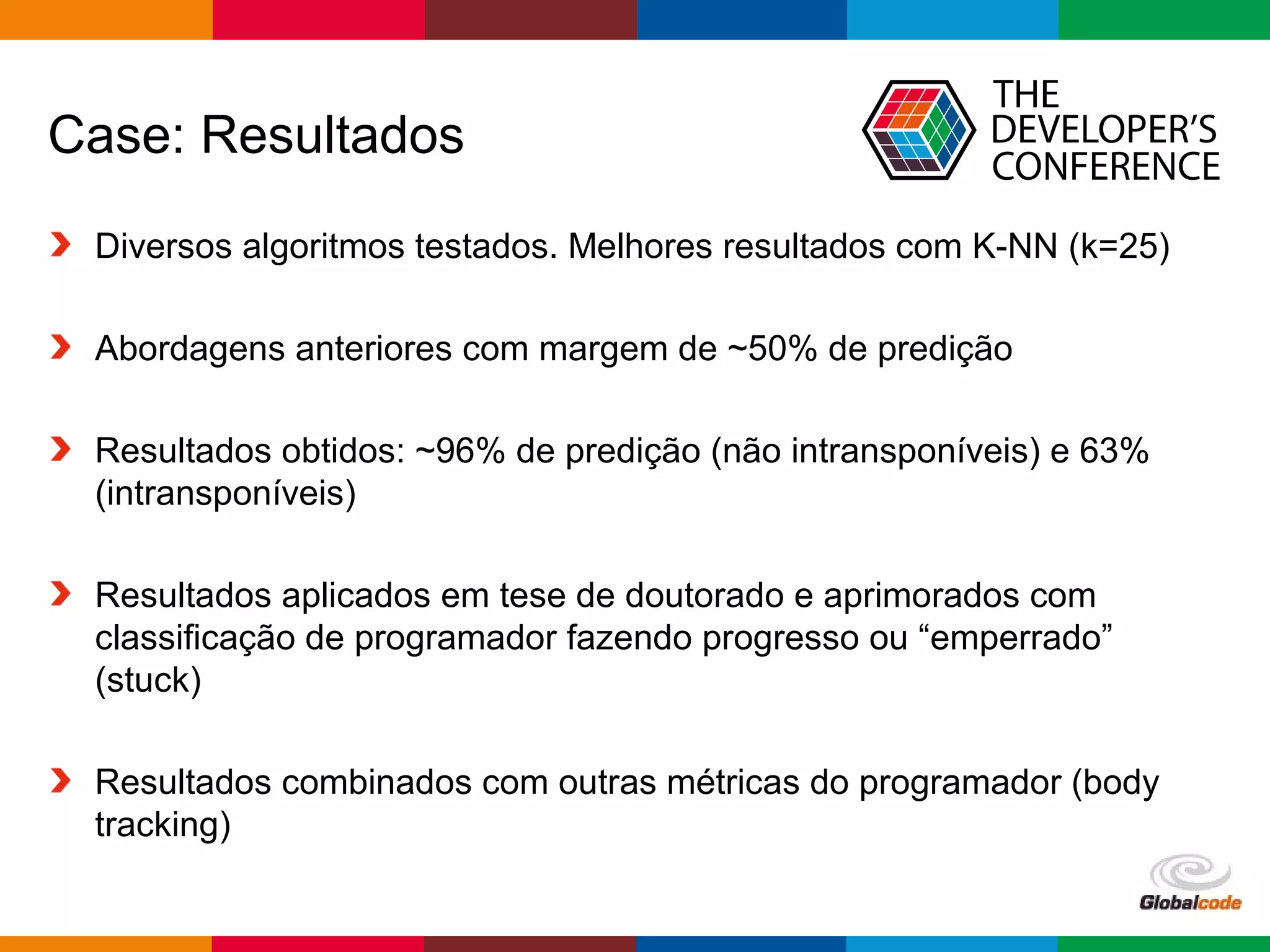 Globalcode – Open4education
Case: Resultados
Diversos algoritmos testados. Melhores resultados com K-NN (k=25)
Abordagens anteriores com margem de ~50% de predição
Resultados obtidos: ~96% de predição (não intransponíveis) e 63%
(intransponíveis)
Resultados aplicados em tese de doutorado e aprimorados com
classificação de programador fazendo progresso ou “emperrado”
(stuck)
Resultados combinados com outras métricas do programador (body
tracking)
 