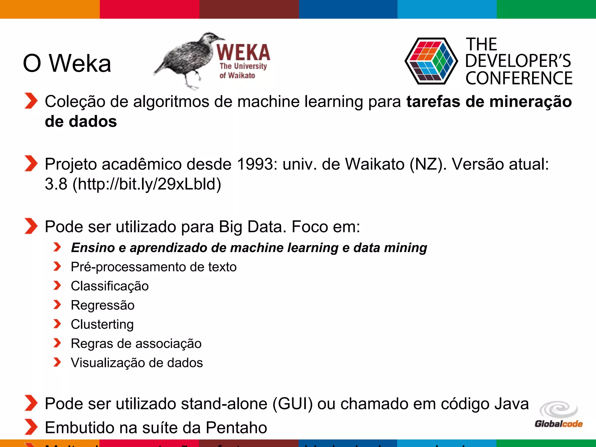 Globalcode – Open4education
O Weka
Coleção de algoritmos de machine learning para tarefas de mineração
de dados
Projeto acadêmico desde 1993: univ. de Waikato (NZ). Versão atual:
3.8 (http://bit.ly/29xLbld)
Pode ser utilizado para Big Data. Foco em:
Ensino e aprendizado de machine learning e data mining
Pré-processamento de texto
Classificação
Regressão
Clusterting
Regras de associação
Visualização de dados
Pode ser utilizado stand-alone (GUI) ou chamado em código Java
Embutido na suíte da Pentaho
 