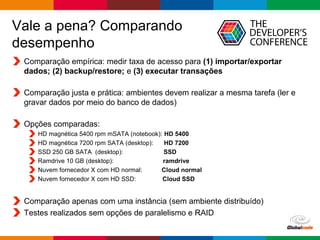 Globalcode – Open4education
Vale a pena? Comparando
desempenho
Comparação empírica: medir taxa de acesso para (1) importar/exportar
dados; (2) backup/restore; e (3) executar transações
Comparação justa e prática: ambientes devem realizar a mesma tarefa (ler e
gravar dados por meio do banco de dados)
Opções comparadas:
HD magnética 5400 rpm mSATA (notebook): HD 5400
HD magnética 7200 rpm SATA (desktop): HD 7200
SSD 250 GB SATA (desktop): SSD
Ramdrive 10 GB (desktop): ramdrive
Nuvem fornecedor X com HD normal: Cloud normal
Nuvem fornecedor X com HD SSD: Cloud SSD
Comparação apenas com uma instância (sem ambiente distribuído)
Testes realizados sem opções de paralelismo e RAID
 