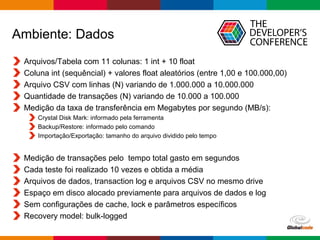 Globalcode – Open4education
Ambiente: Dados
Arquivos/Tabela com 11 colunas: 1 int + 10 float
Coluna int (sequêncial) + valores float aleatórios (entre 1,00 e 100.000,00)
Arquivo CSV com linhas (N) variando de 1.000.000 a 10.000.000
Quantidade de transações (N) variando de 10.000 a 100.000
Medição da taxa de transferência em Megabytes por segundo (MB/s):
Crystal Disk Mark: informado pela ferramenta
Backup/Restore: informado pelo comando
Importação/Exportação: tamanho do arquivo dividido pelo tempo
Medição de transações pelo tempo total gasto em segundos
Cada teste foi realizado 10 vezes e obtida a média
Arquivos de dados, transaction log e arquivos CSV no mesmo drive
Espaço em disco alocado previamente para arquivos de dados e log
Sem configurações de cache, lock e parâmetros específicos
Recovery model: bulk-logged
 