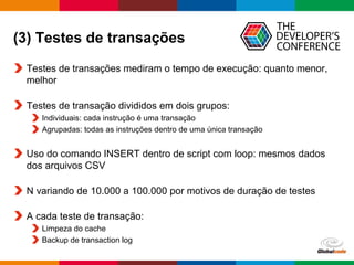 Globalcode – Open4education
(3) Testes de transações
Testes de transações mediram o tempo de execução: quanto menor,
melhor
Testes de transação divididos em dois grupos:
Individuais: cada instrução é uma transação
Agrupadas: todas as instruções dentro de uma única transação
Uso do comando INSERT dentro de script com loop: mesmos dados
dos arquivos CSV
N variando de 10.000 a 100.000 por motivos de duração de testes
A cada teste de transação:
Limpeza do cache
Backup de transaction log
 