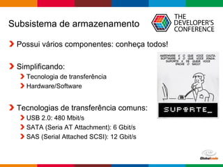 Globalcode – Open4education
Subsistema de armazenamento
Possui vários componentes: conheça todos!
Simplificando:
Tecnologia de transferência
Hardware/Software
Tecnologias de transferência comuns:
USB 2.0: 480 Mbit/s
SATA (Seria AT Attachment): 6 Gbit/s
SAS (Serial Attached SCSI): 12 Gbit/s
 