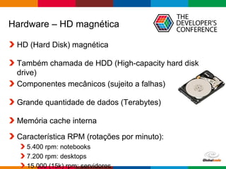 Globalcode – Open4education
Hardware – HD magnética
HD (Hard Disk) magnética
Também chamada de HDD (High-capacity hard disk
drive)
Componentes mecânicos (sujeito a falhas)
Grande quantidade de dados (Terabytes)
Memória cache interna
Característica RPM (rotações por minuto):
5.400 rpm: notebooks
7.200 rpm: desktops
15.000 (15k) rpm: servidores
 