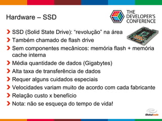 Globalcode – Open4education
Hardware – SSD
SSD (Solid State Drive): “revolução” na área
Também chamado de flash drive
Sem componentes mecânicos: memória flash + memória
cache interna
Média quantidade de dados (Gigabytes)
Alta taxa de transferência de dados
Requer alguns cuidados especiais
Velocidades variam muito de acordo com cada fabricante
Relação custo x benefício
Nota: não se esqueça do tempo de vida!
 