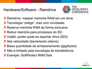 Globalcode – Open4education
Hardware/Software - Ramdrive
Ramdrive: mapear memória RAM em um drive
Tecnologia “antiga”, mas com novidades
Reserva memória RAM de forma exclusiva
Reduz memória para processos do SO
Volátil, porém pode-se exportar drive (ISO)
Alta velocidade (barramento interno)
Baixa quantidade de armazenamento (gigabytes)
Não é limitado pela tecnologia de transferência
Exemplo: SoftPerfect RAM Disk
 