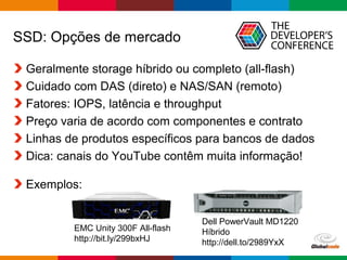 Globalcode – Open4education
SSD: Opções de mercado
Geralmente storage híbrido ou completo (all-flash)
Cuidado com DAS (direto) e NAS/SAN (remoto)
Fatores: IOPS, latência e throughput
Preço varia de acordo com componentes e contrato
Linhas de produtos específicos para bancos de dados
Dica: canais do YouTube contêm muita informação!
Exemplos:
EMC Unity 300F All-flash
http://bit.ly/299bxHJ
Dell PowerVault MD1220
Híbrido
http://dell.to/2989YxX
 