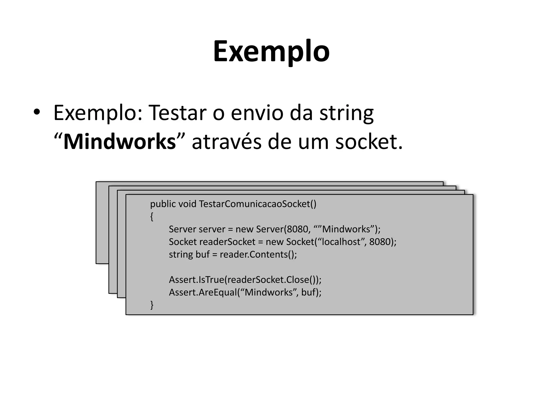 ExemploExemplo: Testar o envio da string “Mindworks” através de um socket.publicvoidTestarComunicacaoSocket()        {Assert.IsTrue(readerSocket.Close());Assert.AreEqual(“Mindworks”, buf);        }publicvoidTestarComunicacaoSocket()        {                string buf = reader.Contents();Assert.IsTrue(readerSocket.Close());Assert.AreEqual(“Mindworks”, buf);        }publicvoidTestarComunicacaoSocket()        {SocketreaderSocket = newSocket(“localhost”, 8080);                string buf = reader.Contents();Assert.IsTrue(readerSocket.Close());Assert.AreEqual(“Mindworks”, buf);        }publicvoidTestarComunicacaoSocket()        {                Server server = new Server(8080, “”Mindworks”);SocketreaderSocket = newSocket(“localhost”, 8080);                string buf = reader.Contents();Assert.IsTrue(readerSocket.Close());Assert.AreEqual(“Mindworks”, buf);        }