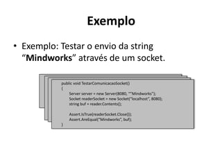 ExemploExemplo: Testar o envio da string “Mindworks” através de um socket.publicvoidTestarComunicacaoSocket()        {Assert.IsTrue(readerSocket.Close());Assert.AreEqual(“Mindworks”, buf);        }publicvoidTestarComunicacaoSocket()        {                string buf = reader.Contents();Assert.IsTrue(readerSocket.Close());Assert.AreEqual(“Mindworks”, buf);        }publicvoidTestarComunicacaoSocket()        {SocketreaderSocket = newSocket(“localhost”, 8080);                string buf = reader.Contents();Assert.IsTrue(readerSocket.Close());Assert.AreEqual(“Mindworks”, buf);        }publicvoidTestarComunicacaoSocket()        {                Server server = new Server(8080, “”Mindworks”);SocketreaderSocket = newSocket(“localhost”, 8080);                string buf = reader.Contents();Assert.IsTrue(readerSocket.Close());Assert.AreEqual(“Mindworks”, buf);        }