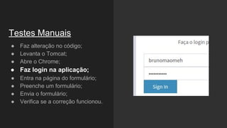 ● Faz alteração no código;
● Levanta o Tomcat;
● Abre o Chrome;
● Faz login na aplicação;
● Entra na página do formulário;
● Preenche um formulário;
● Envia o formulário;
● Verifica se a correção funcionou.
Testes Manuais
 