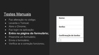 ● Faz alteração no código;
● Levanta o Tomcat;
● Abre o Chrome;
● Faz login na aplicação;
● Entra na página do formulário;
● Preenche um formulário;
● Envia o formulário;
● Verifica se a correção funcionou.
Testes Manuais
 