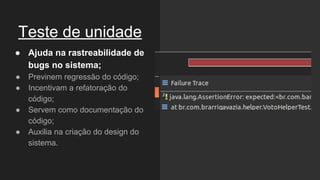 Teste de unidade
● Ajuda na rastreabilidade de
bugs no sistema;
● Previnem regressão do código;
● Incentivam a refatoração do
código;
● Servem como documentação do
código;
● Auxilia na criação do design do
sistema.
 