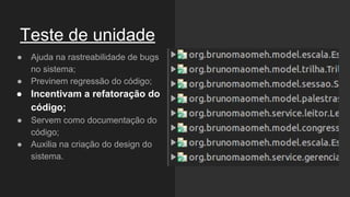 Teste de unidade
● Ajuda na rastreabilidade de bugs
no sistema;
● Previnem regressão do código;
● Incentivam a refatoração do
código;
● Servem como documentação do
código;
● Auxilia na criação do design do
sistema.
 