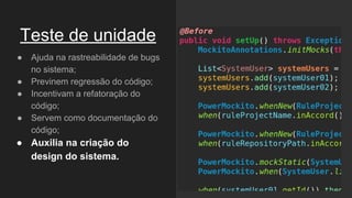 Teste de unidade
● Ajuda na rastreabilidade de bugs
no sistema;
● Previnem regressão do código;
● Incentivam a refatoração do
código;
● Servem como documentação do
código;
● Auxilia na criação do
design do sistema.
 