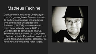 Matheus Fechine
Graduado em Ciências da Computação
com pós graduação em Desenvolvimento
de Software com ênfase em arquitetura
java, ambas pela Universidade de
Fortaleza (UNIFOR), atua no mercado
como desenvolvedor desde 2008 e
Coordenador da comunidade JavaCE.
Sente-se torturado ao ver um código sem
cobertura de teste. Pai do Levi, torcedor do
Ceará, faixa azul de jiu jitsu, apreciador de
Punk Rock e baixista nas horas vagas.
 