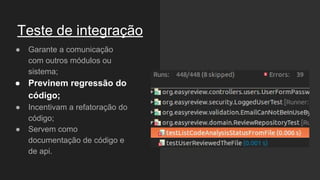 Teste de integração
● Garante a comunicação
com outros módulos ou
sistema;
● Previnem regressão do
código;
● Incentivam a refatoração do
código;
● Servem como
documentação de código e
de api.
 