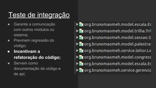 Teste de integração
● Garante a comunicação
com outros módulos ou
sistema;
● Previnem regressão do
código;
● Incentivam a
refatoração do código;
● Servem como
documentação de código e
de api;
 