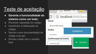 Teste de aceitação
● Garante a funcionalidade do
sistema como um todo;
● Previnem regressão do código;
● Incentivam a refatoração do
código;
● Servem como documentação de
código e de api;
● Simula o teste com o usuário
final.
 