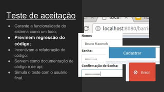 Teste de aceitação
● Garante a funcionalidade do
sistema como um todo;
● Previnem regressão do
código;
● Incentivam a refatoração do
código;
● Servem como documentação de
código e de api;
● Simula o teste com o usuário
final.
 