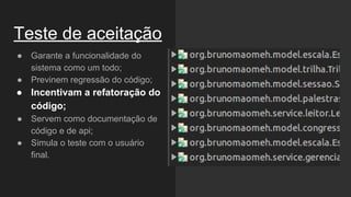 Teste de aceitação
● Garante a funcionalidade do
sistema como um todo;
● Previnem regressão do código;
● Incentivam a refatoração do
código;
● Servem como documentação de
código e de api;
● Simula o teste com o usuário
final.
 