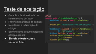 Teste de aceitação
● Garante a funcionalidade do
sistema como um todo;
● Previnem regressão do código;
● Incentivam a refatoração do
código;
● Servem como documentação de
código e de api;
● Simula o teste com o
usuário final.
 