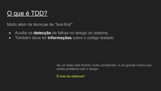 O que é TDD?
Muito além de técnicas de "test-first"
● Auxilia na detecção de falhas no design do sistema.
● Também deve ter informações sobre o código testado.
Se um teste está ficando muito complicado, é um grande indício que
exista problema com o design.
É hora de refatorar!!
 