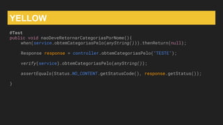 YELLOW
@Test
public void naoDeveRetornarCategoriasPorNome(){
when(service.obtemCategoriasPelo(anyString())).thenReturn(null);
Response response = controller.obtemCategoriasPelo("TESTE");
verify(service).obtemCategoriasPelo(anyString());
assertEquals(Status.NO_CONTENT.getStatusCode(), response.getStatus());
}
 