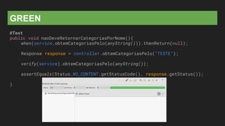 GREEN
@Test
public void naoDeveRetornarCategoriasPorNome(){
when(service.obtemCategoriasPelo(anyString())).thenReturn(null);
Response response = controller.obtemCategoriasPelo("TESTE");
verify(service).obtemCategoriasPelo(anyString());
assertEquals(Status.NO_CONTENT.getStatusCode(), response.getStatus());
}
 