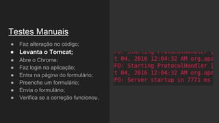 Testes Manuais
● Faz alteração no código;
● Levanta o Tomcat;
● Abre o Chrome;
● Faz login na aplicação;
● Entra na página do formulário;
● Preenche um formulário;
● Envia o formulário;
● Verifica se a correção funcionou.
 