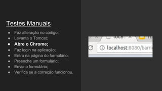 ● Faz alteração no código;
● Levanta o Tomcat;
● Abre o Chrome;
● Faz login na aplicação;
● Entra na página do formulário;
● Preenche um formulário;
● Envia o formulário;
● Verifica se a correção funcionou.
Testes Manuais
 