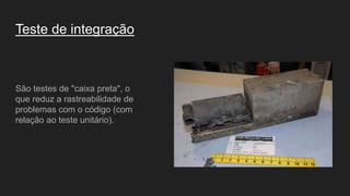 Teste de integração
São testes de "caixa preta", o
que reduz a rastreabilidade de
problemas com o código (com
relação ao teste unitário).
 