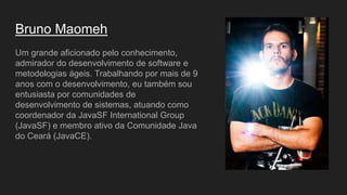 Bruno Maomeh
Um grande aficionado pelo conhecimento,
admirador do desenvolvimento de software e
metodologias ágeis. Trabalhando por mais de 9
anos com o desenvolvimento, eu também sou
entusiasta por comunidades de
desenvolvimento de sistemas, atuando como
coordenador da JavaSF International Group
(JavaSF) e membro ativo da Comunidade Java
do Ceará (JavaCE).
 