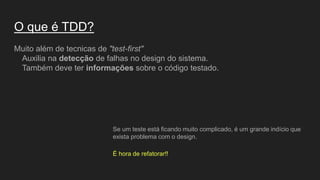 O que é TDD?
Muito além de tecnicas de "test-first"
Auxilia na detecção de falhas no design do sistema.
Também deve ter informações sobre o código testado.
Se um teste está ficando muito complicado, é um grande indício que
exista problema com o design.
É hora de refatorar!!
 