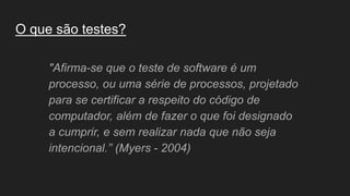 O que são testes?
"Afirma-se que o teste de software é um
processo, ou uma série de processos, projetado
para se certificar a respeito do código de
computador, além de fazer o que foi designado
a cumprir, e sem realizar nada que não seja
intencional.” (Myers - 2004)
 