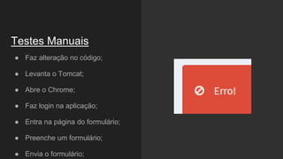 ● Faz alteração no código;
● Levanta o Tomcat;
● Abre o Chrome;
● Faz login na aplicação;
● Entra na página do formulário;
● Preenche um formulário;
● Envia o formulário;
Testes Manuais
 