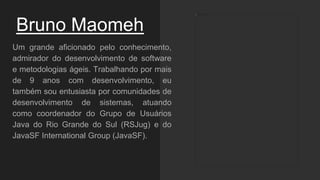 Bruno Maomeh
Um grande aficionado pelo conhecimento,
admirador do desenvolvimento de software
e metodologias ágeis. Trabalhando por mais
de 9 anos com desenvolvimento, eu
também sou entusiasta por comunidades de
desenvolvimento de sistemas, atuando
como coordenador do Grupo de Usuários
Java do Rio Grande do Sul (RSJug) e do
JavaSF International Group (JavaSF).
 