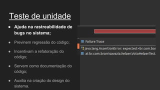 Teste de unidade
● Ajuda na rastreabilidade de
bugs no sistema;
● Previnem regressão do código;
● Incentivam a refatoração do
código;
● Servem como documentação do
código;
● Auxilia na criação do design do
sistema.
 