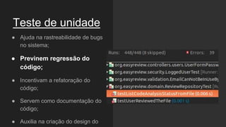 Teste de unidade
● Ajuda na rastreabilidade de bugs
no sistema;
● Previnem regressão do
código;
● Incentivam a refatoração do
código;
● Servem como documentação do
código;
● Auxilia na criação do design do
 