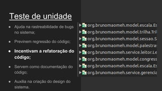 Teste de unidade
● Ajuda na rastreabilidade de bugs
no sistema;
● Previnem regressão do código;
● Incentivam a refatoração do
código;
● Servem como documentação do
código;
● Auxilia na criação do design do
sistema.
 